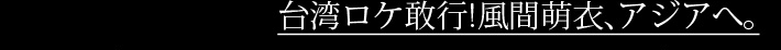 台湾ロケ敢行！風間萌衣、アジアへ。